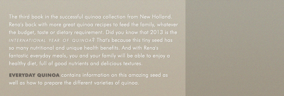 The third book in the successful quinoa collection from New Holland. Rena's back with more great quinoa recipes to feed the family, whatever the budget, taste or dietary requirement. Did you know that 2013 is the international year of quinoa? That's because this tiny seed has so many nutritional and unique health benefits. And with Rena's fantastic everyday meals, you and your family will be able to enjoy a healthy diet, full of good nutrients and delicious textures. Everyday Quinoa contains information on this amazing seed as well as how to prepare the different varieties of quinoa. 